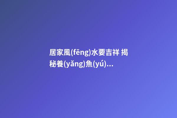 居家風(fēng)水要吉祥 揭秘養(yǎng)魚(yú)的三種“催財(cái)大法”